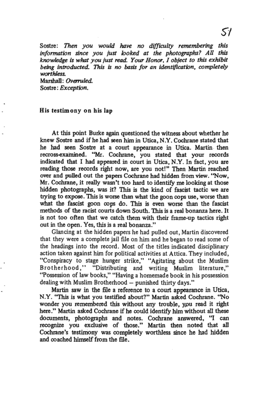 M Sostre: Then you would have no difficulty remembering this information since you_just looked at the photographs? All this knowledge is what you just read. Your Honor, I object to this exhibit being introducted.”This is no basis for an identification, completely His testimony on his lap At this point Burke again questioned the witness about whether he knew Sostre and if he had scen him in Utica, N.Y. Cochrane stated that he had seen Sostre at & court appearance in Utica. Martin. then recrossexamined. “Mr. Cochrane, you stated that your records indicated that 1 had appeared in court in Utica, N.Y. In fact, you are reading those records right now, are you not!” Then Martin reached over and pulled out the papers Cochrane had hidden from view. “Now, Mr. Cochrane, it really wasn’t 00 hard t0 identify me looking at those hidden photographs, was it? This is the kind of fascist tactic we are tying to expose. This is worse than what the goon cops use, worse than what the fascist goon cops do. This is even worse than the fascist ‘methods of the racist courts down South. Thisi a real bonanza here. It is not 0o often that we catch them with their frame-up tactics right outin the open. Yes, thisis a real bonanza.” Glancing at the hidden papers he had pulled out, Martin discovered that they were a complete jail file on him and he began to read some of the headings into the record. Most of the titles indicated disciplinary action taken against him for political actvites at Attica. They included, “Conspiracy to stage hunger strike,” “Agitating about the Muslim Brotherhood,” “Distributing and writing Muslim literature,” “Possession of law books,” “Having a homemade book in his possession dealing with Muslim Brotherhood — punished thirty days.” Martin saw in the fil a reference to a court appearance in Utica, N.Y. “This is what you testified about?” Martin asked Cochrane. “No wonder you remembered this without any trouble, you read it right here.” Martin asked Cochrane if he could identify him without al these documents, photographs and notes. Cochrane answered, “I can recognize you exclusive of those.” Martin then noted that all Cochrane’s testimony was completely worthless since he had hidden and coached himself from the file.
